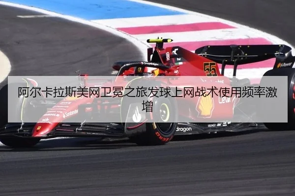 阿尔卡拉斯美网卫冕之旅发球上网战术使用频率激增
