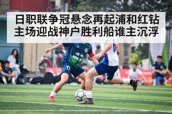 日职联争冠悬念再起浦和红钻主场迎战神户胜利船谁主沉浮