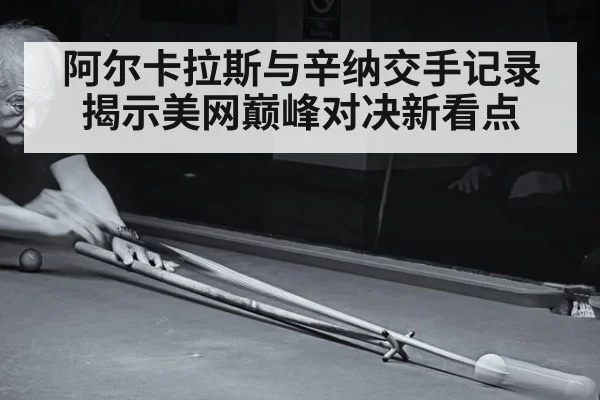 阿尔卡拉斯与辛纳交手记录揭示美网巅峰对决新看点