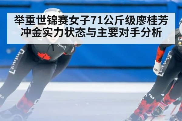 举重世锦赛女子71公斤级廖桂芳冲金实力状态与主要对手分析