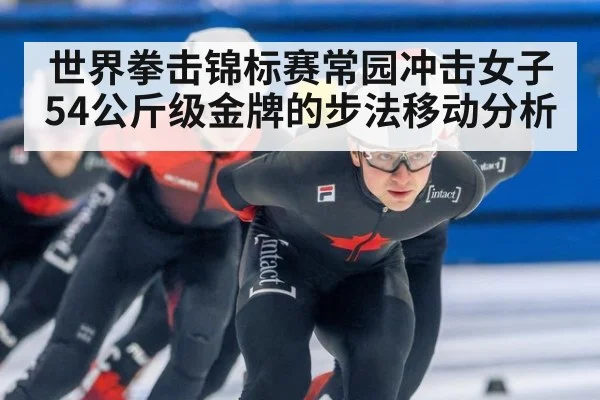 世界拳击锦标赛常园冲击女子54公斤级金牌的步法移动分析